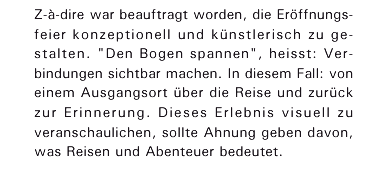 Z‑&agrave;‑dire war beauftragt worden, die Er&ouml;ffnungsfeier konzeptionell und k&uuml;nstlerisch zu ge-
stalten. 'Den Bogen spannen', heisst: Verbindungen sichtbar machen. In diesem Fall: von einem Ausgangsort �ber die Reise und zur&uuml;ck zur Erinnerung. Dieses Erlebnis visuell zu veranschaulichen, sollte Ahnung geben davon, was Reisen und Abenteuer bedeutet.