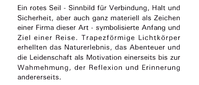 Ein rotes Seil - Sinnbild f&uuml;r Verbindung, Halt und Sicherheit, aber auch ganz materiell als Zeichen einer Firma dieser Art - symbolisierte Anfang und Ziel einer Reise. Trapezf&ouml;rmige Lichtk&ouml;rper erhellten das Naturerlebnis, das Abenteuer und die Leidenschaft als Motivation einerseits bis zur Wahmehmung, der Reflexion und Erinnerung andererseits.