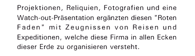 Projektionen, Reliquien, Fotografien und eine Watch-out-Pr&auml;sentation erg&auml;nzten diesen "Roten Faden" mit Zeugnissen von Reisen und Expeditionen, welche diese Firma in allen Ecken dieser Erde zu organisieren versteht.